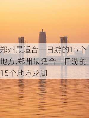 郑州最适合一日游的15个地方,郑州最适合一日游的15个地方龙湖-第1张图片-阿丹旅游网