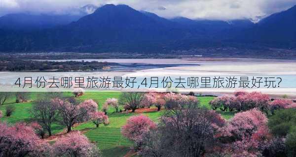 4月份去哪里旅游最好,4月份去哪里旅游最好玩?-第3张图片-阿丹旅游网